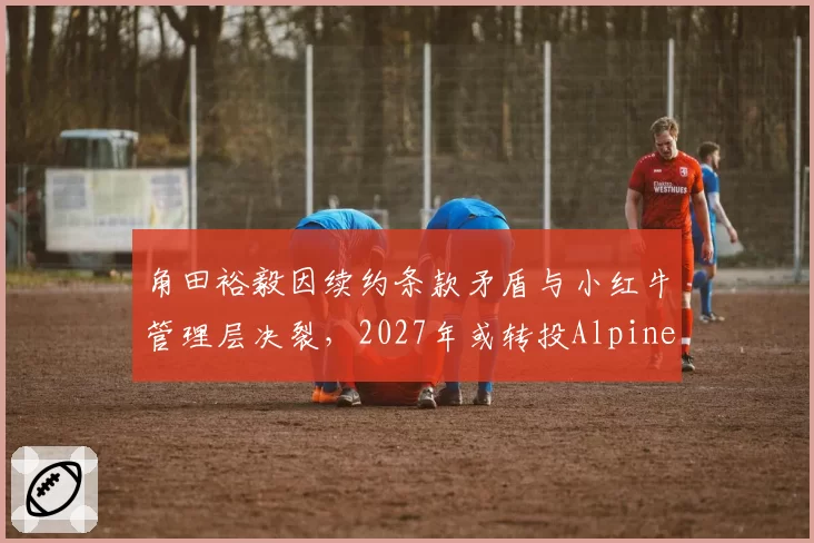 角田裕毅因续约条款矛盾与小红牛管理层决裂，2027年或转投Alpine