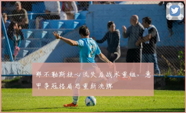 那不勒斯核心流失后战术重组,意甲争冠格局恐重新洗牌