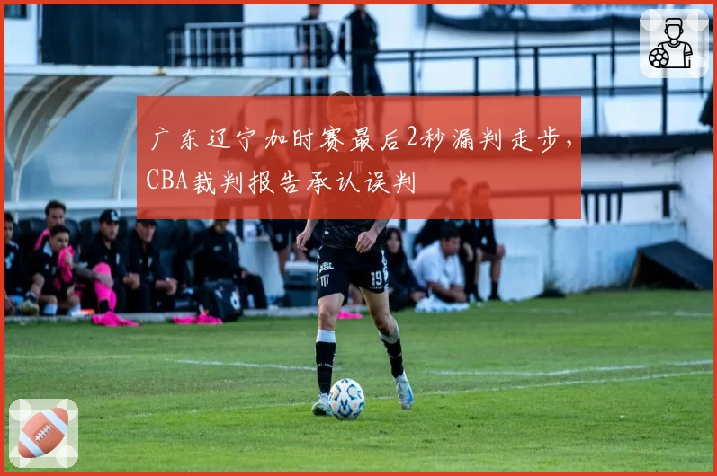 广东辽宁加时赛最后2秒漏判走步,CBA裁判报告承认误判