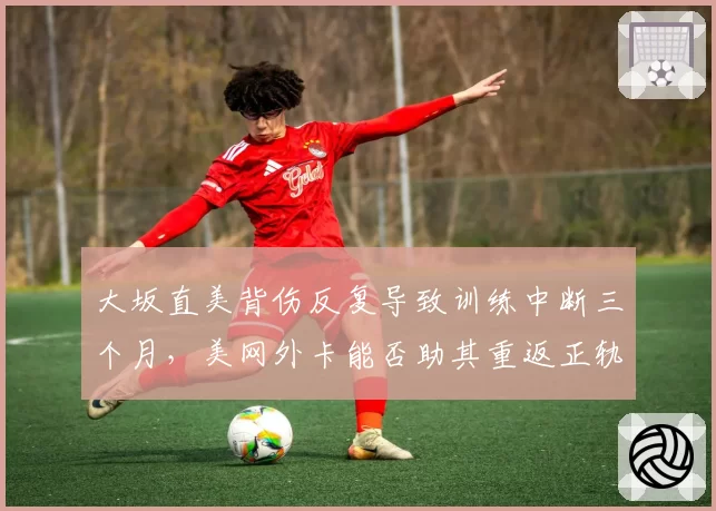大坂直美背伤反复导致训练中断三个月，美网外卡能否助其重返正轨？