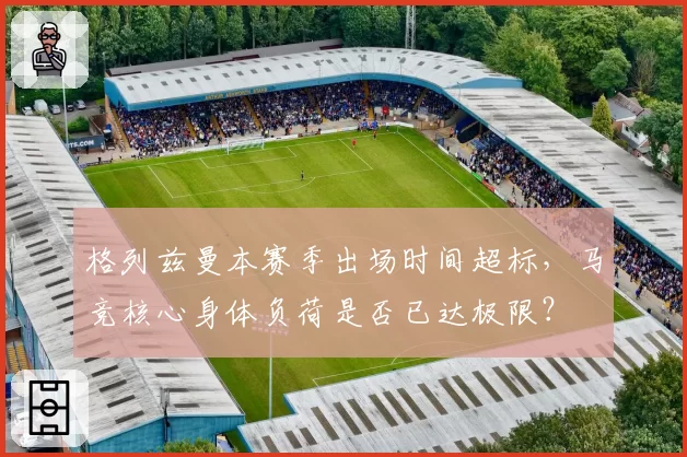 格列兹曼本赛季出场时间超标,马竞核心身体负荷是否已达极限?