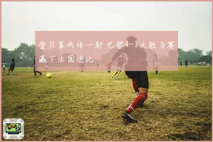 登贝莱两传一射 巴黎4-1大胜马赛赢下法国德比