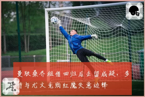 曼联桑乔租借回归后去留成疑,多特与尤文竞购红魔失意边锋