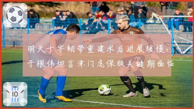 明天十字韧带重建术后进展缓慢，于根伟坦言津门虎保级关键期面临挑战