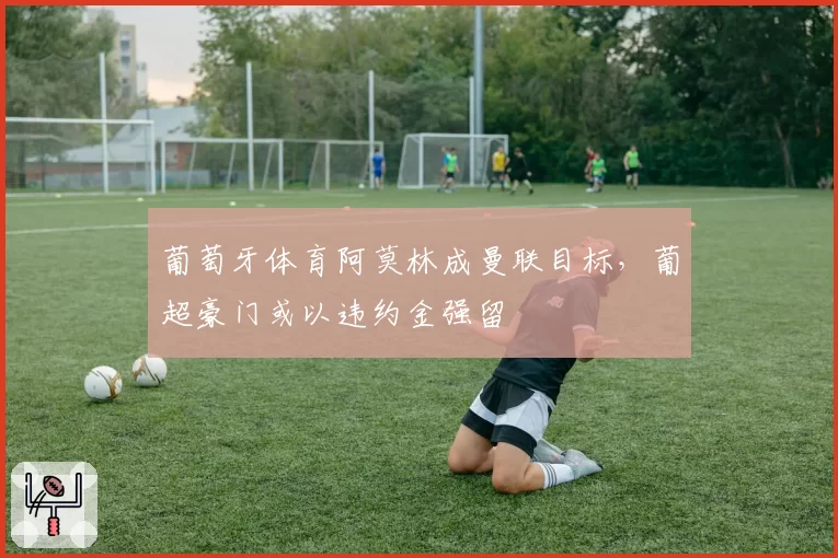 葡萄牙体育阿莫林成曼联目标，葡超豪门或以违约金强留