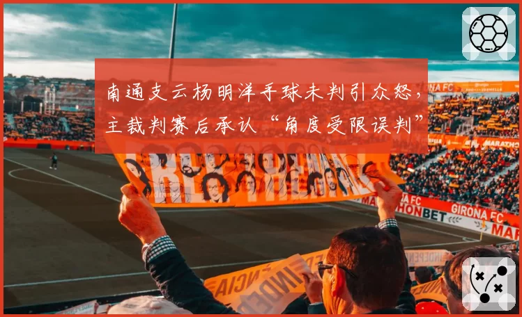南通支云杨明洋手球未判引众怒，主裁判赛后承认“角度受限误判”