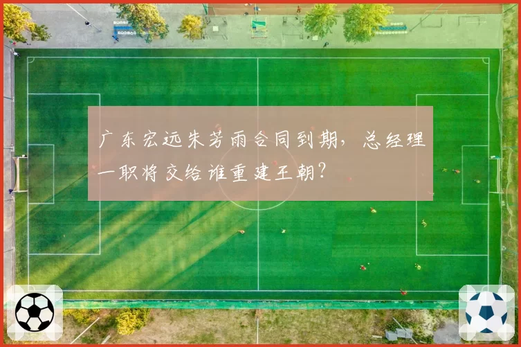 广东宏远朱芳雨合同到期，总经理一职将交给谁重建王朝？