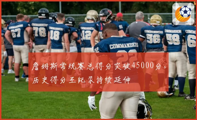 詹姆斯常规赛总得分突破45000分，历史得分王纪录持续延伸