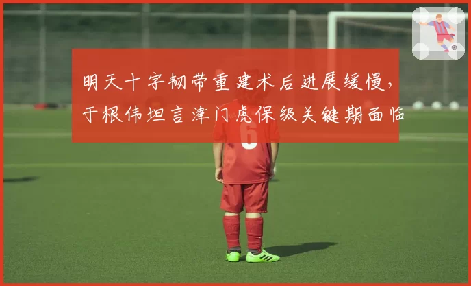 明天十字韧带重建术后进展缓慢，于根伟坦言津门虎保级关键期面临挑战