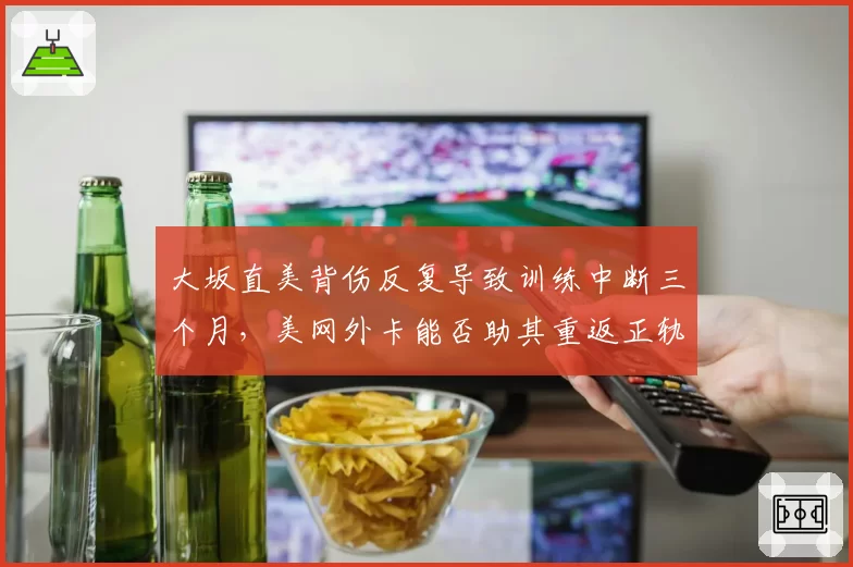 大坂直美背伤反复导致训练中断三个月，美网外卡能否助其重返正轨？