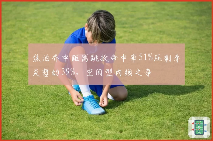 焦泊乔中距离跳投命中率51%压制李炎哲的39%,空间型内线之争
