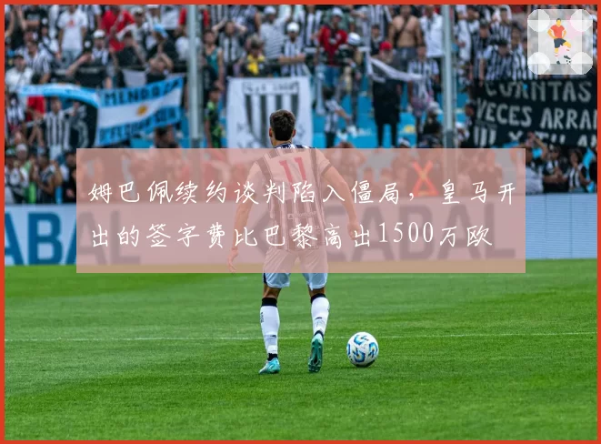 姆巴佩续约谈判陷入僵局，皇马开出的签字费比巴黎高出1500万欧
