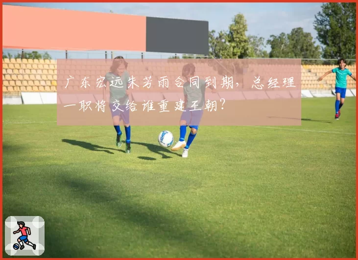 广东宏远朱芳雨合同到期,总经理一职将交给谁重建王朝?