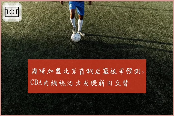 周琦加盟北京首钢后篮板率预测,CBA内线统治力或现新旧交替