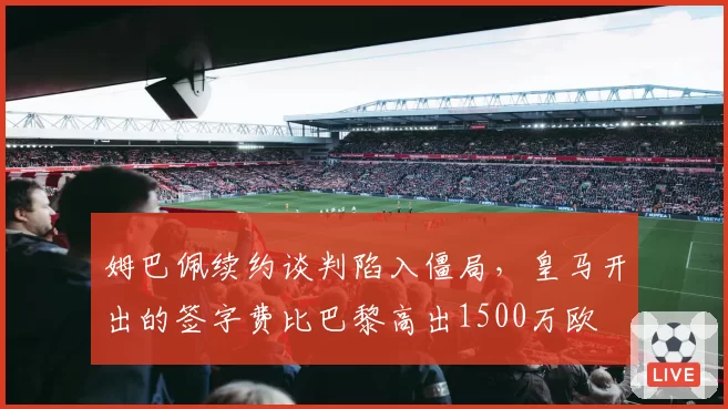 姆巴佩续约谈判陷入僵局，皇马开出的签字费比巴黎高出1500万欧