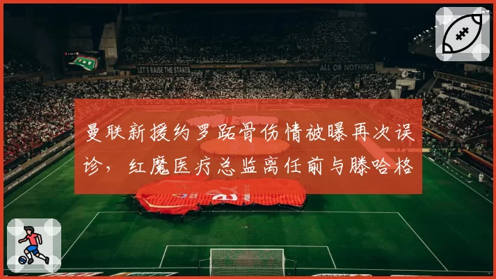 曼联新援约罗跖骨伤情被曝再次误诊,红魔医疗总监离任前与滕哈格爆发激烈争吵