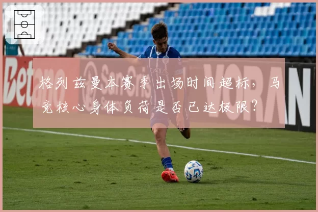 格列兹曼本赛季出场时间超标，马竞核心身体负荷是否已达极限？