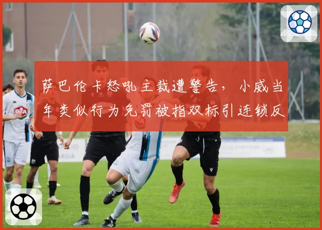 萨巴伦卡怒吼主裁遭警告，小威当年类似行为免罚被指双标引连锁反应