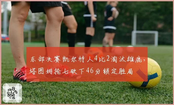 东部决赛凯尔特人4比2淘汰雄鹿,塔图姆抢七砍下46分锁定胜局