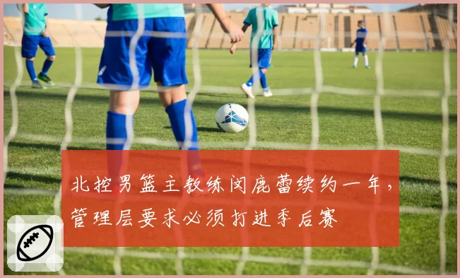 北控男篮主教练闵鹿蕾续约一年,管理层要求必须打进季后赛
