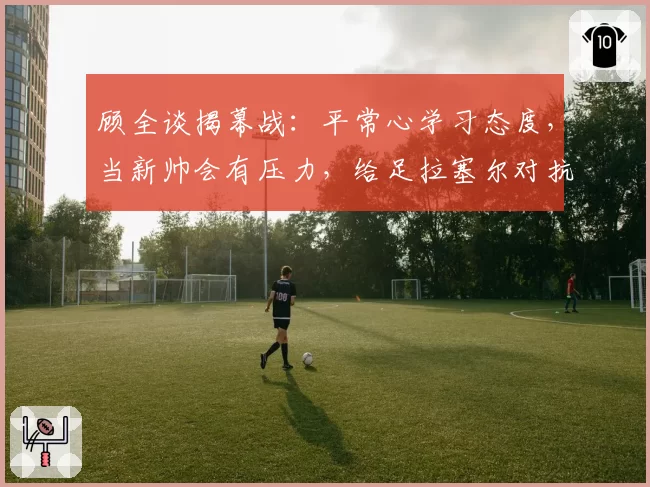 顾全谈揭幕战：平常心学习态度，当新帅会有压力，给足拉塞尔对抗