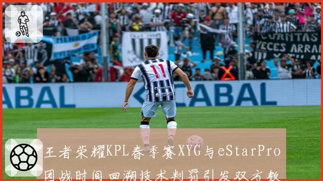 王者荣耀KPL春季赛XYG与eStarPro团战时间回溯技术判罚引发双方教练组冲突