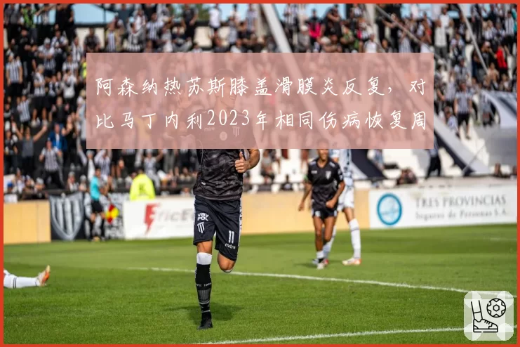 阿森纳热苏斯膝盖滑膜炎反复,对比马丁内利2023年相同伤病恢复周期
