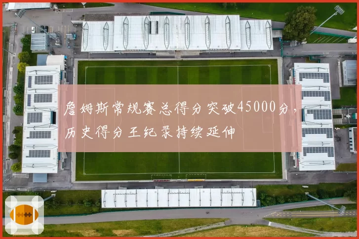 詹姆斯常规赛总得分突破45000分，历史得分王纪录持续延伸