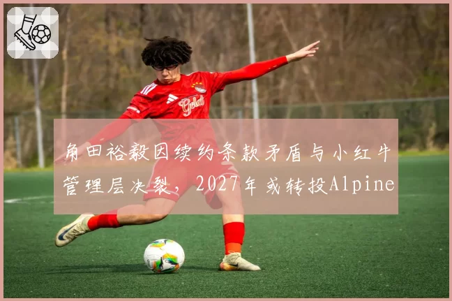 角田裕毅因续约条款矛盾与小红牛管理层决裂，2027年或转投Alpine