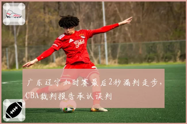 广东辽宁加时赛最后2秒漏判走步,CBA裁判报告承认误判