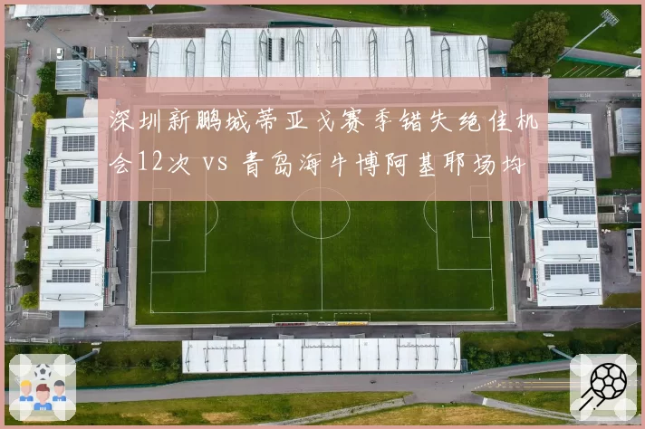 深圳新鹏城蒂亚戈赛季错失绝佳机会12次 vs 青岛海牛博阿基耶场均射正率仅28%,外援前锋把握机会能力堪忧
