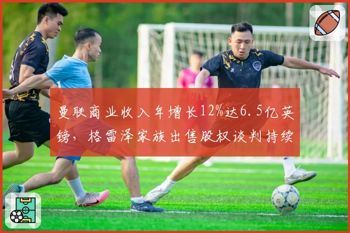 曼联商业收入年增长12%达6.5亿英镑，格雷泽家族出售股权谈判持续