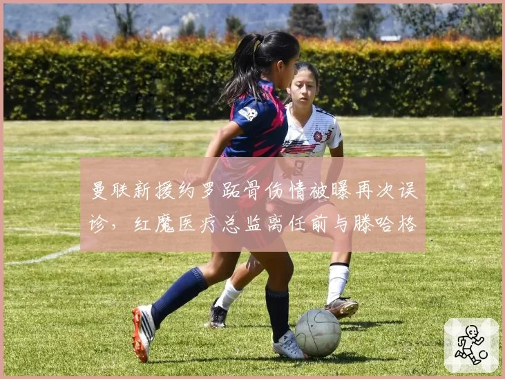 曼联新援约罗跖骨伤情被曝再次误诊,红魔医疗总监离任前与滕哈格爆发激烈争吵