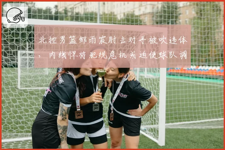 北控男篮邹雨宸肘击对手被吹违体,内线悍将犯规危机或迫使球队调整轮换策略
