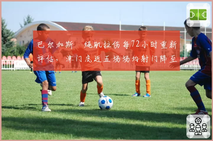 巴尔加斯腘绳肌拉伤每72小时重新评估,津门虎近五场场均射门降至6.8次全中超垫底