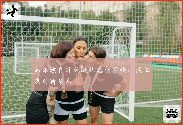 瓦尔迪自评双腿状态仍在线,谈伯恩利新角色